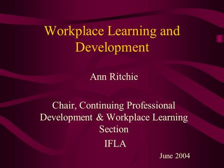 Workplace Learning and Development Ann Ritchie Chair, Continuing Professional Development & Workplace Learning Section IFLA June 2004.