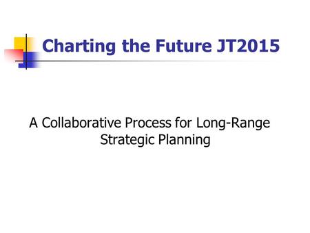 Charting the Future JT2015 A Collaborative Process for Long-Range Strategic Planning.