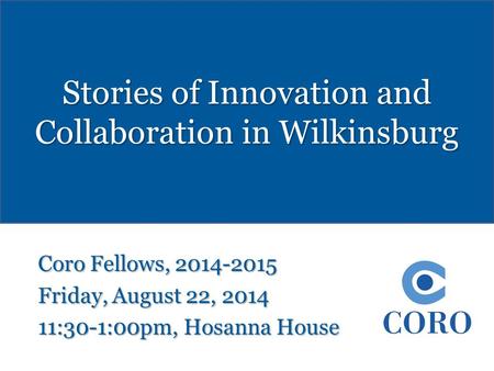 Stories of Innovation and Collaboration in Wilkinsburg Coro Fellows, 2014-2015 Friday, August 22, 2014 11:30-1:00pm, Hosanna House.