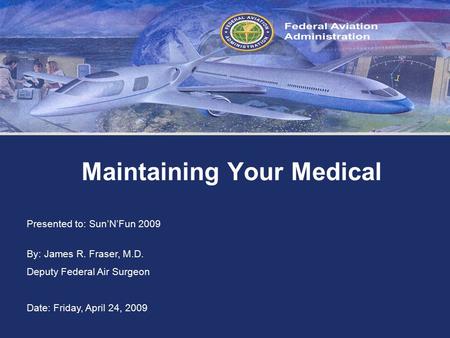 Federal Aviation Administration Maintaining Your Medical Presented to: Sun’N’Fun 2009 By: James R. Fraser, M.D. Deputy Federal Air Surgeon Date: Friday,