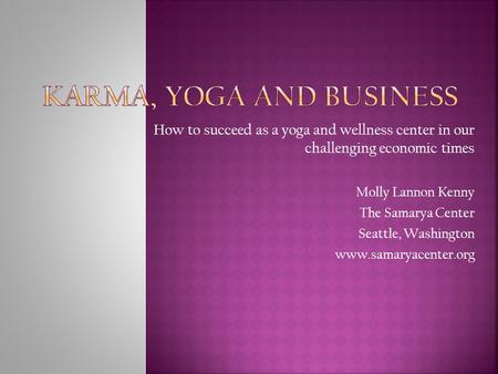 How to succeed as a yoga and wellness center in our challenging economic times Molly Lannon Kenny The Samarya Center Seattle, Washington www.samaryacenter.org.