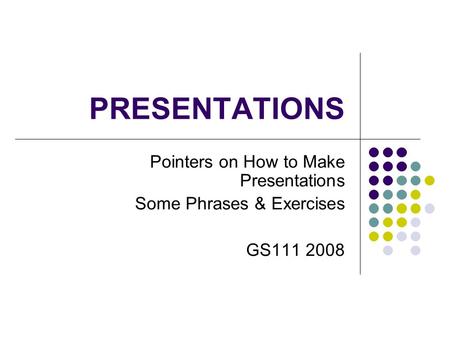 PRESENTATIONS Pointers on How to Make Presentations Some Phrases & Exercises GS111 2008.