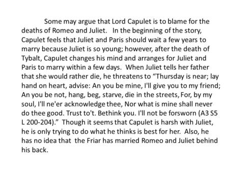 Some may argue that Lord Capulet is to blame for the deaths of Romeo and Juliet. In the beginning of the story, Capulet feels that Juliet and Paris should.