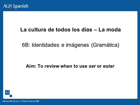 AQA Spanish AS Level © Nelson Thornes 2008 Aim: To review when to use ser or estar La cultura de todos los días – La moda 6B: Identidades e imágenes (Gramática)