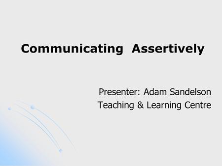 Communicating Assertively Presenter: Adam Sandelson Teaching & Learning Centre.