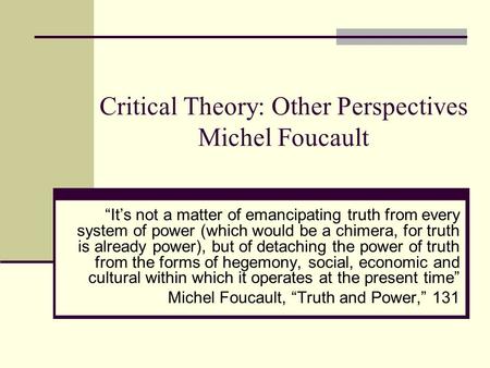 Critical Theory: Other Perspectives Michel Foucault “It’s not a matter of emancipating truth from every system of power (which would be a chimera, for.