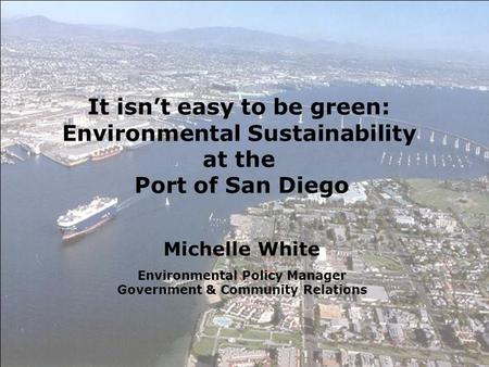 Michelle White Environmental Policy Manager Government & Community Relations It isn’t easy to be green: Environmental Sustainability at the Port of San.