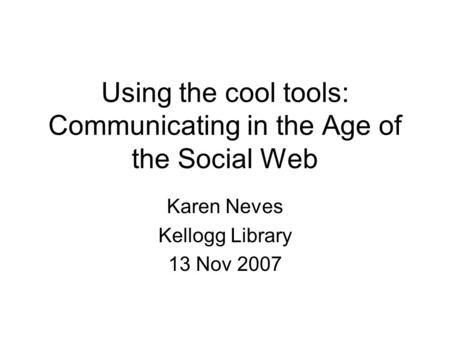 Using the cool tools: Communicating in the Age of the Social Web Karen Neves Kellogg Library 13 Nov 2007.