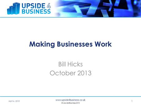 Www.upside4business.co.uk © Upside4Business 2013 Making Businesses Work Bill Hicks October 2013 April 6, 2015 1.