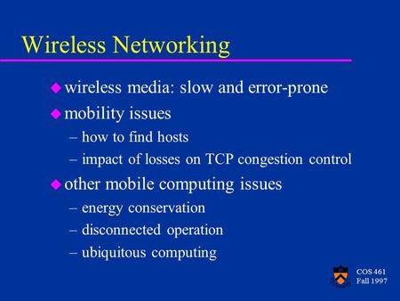COS 461 Fall 1997 Wireless Networking u wireless media: slow and error-prone u mobility issues –how to find hosts –impact of losses on TCP congestion control.