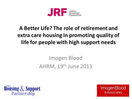 A Better Life? The role of retirement and extra care housing in promoting quality of life for people with high support needs Imogen Blood AHRM, 19 th June.