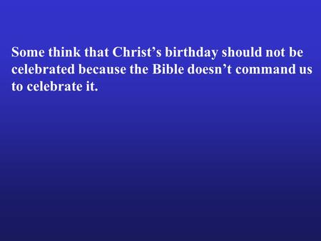 Some think that Christ’s birthday should not be celebrated because the Bible doesn’t command us to celebrate it.