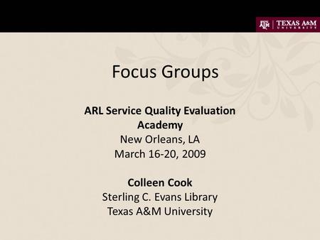 Focus Groups ARL Service Quality Evaluation Academy New Orleans, LA March 16-20, 2009 Colleen Cook Sterling C. Evans Library Texas A&M University.