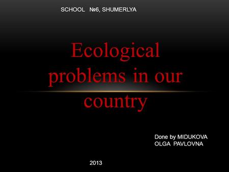 Ecological problems in our country Done by MIDUKOVA OLGA PAVLOVNA 2013 SCHOOL №6, SHUMERLYA.
