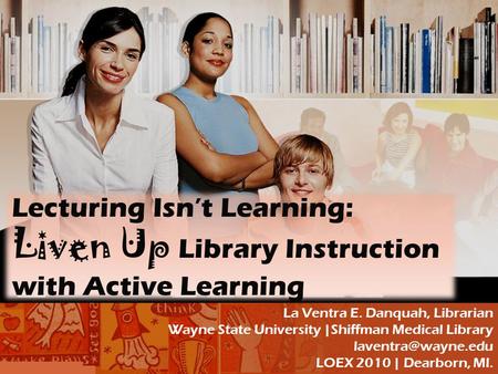 Lecturing Isn’t Learning: Liven Up Library Instruction with Active Learning La Ventra E. Danquah, Librarian Wayne State University |Shiffman Medical Library.