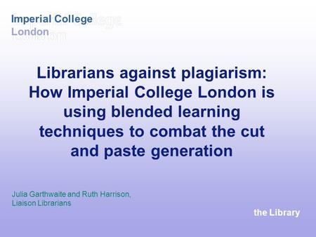The Library Imperial College London Librarians against plagiarism: How Imperial College London is using blended learning techniques to combat the cut and.