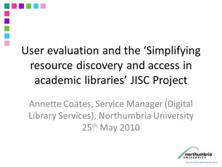 User evaluation and the ‘Simplifying resource discovery and access in academic libraries’ JISC Project Annette Coates, Service Manager (Digital Library.