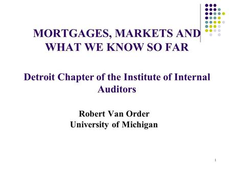 MORTGAGES, MARKETS AND WHAT WE KNOW SO FAR Detroit Chapter of the Institute of Internal Auditors Robert Van Order University of Michigan 1.
