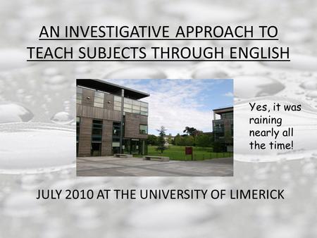AN INVESTIGATIVE APPROACH TO TEACH SUBJECTS THROUGH ENGLISH JULY 2010 AT THE UNIVERSITY OF LIMERICK Yes, it was raining nearly all the time!