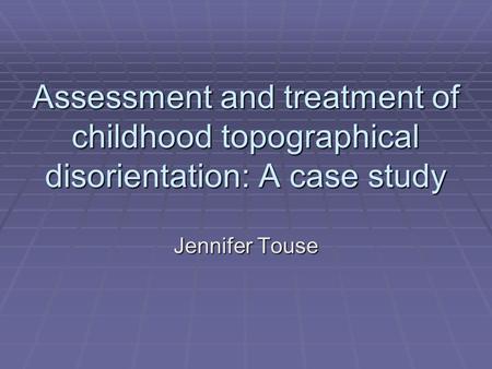Assessment and treatment of childhood topographical disorientation: A case study Jennifer Touse.