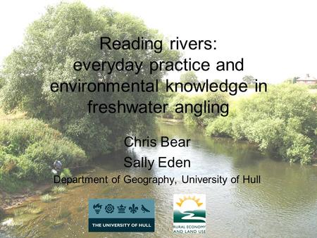 Reading rivers: everyday practice and environmental knowledge in freshwater angling Chris Bear Sally Eden Department of Geography, University of Hull.