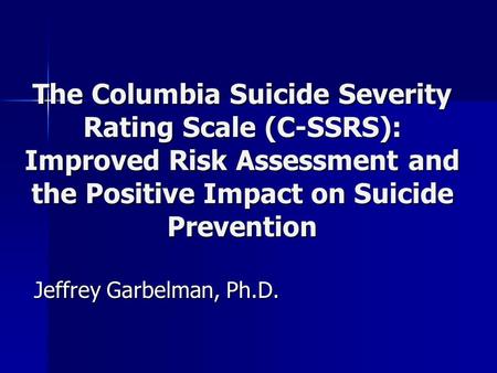 The Columbia Suicide Severity Rating Scale (C-SSRS): Improved Risk Assessment and the Positive Impact on Suicide Prevention Jeffrey Garbelman, Ph.D.