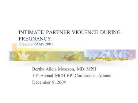 INTIMATE PARTNER VIOLENCE DURING PREGNANCY : Oregon PRAMS 2001 Bertha Alicia Moseson, MD, MPH 10 th Annual MCH EPI Conference, Atlanta December 8, 2004.