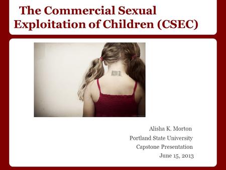 The Commercial Sexual Exploitation of Children (CSEC) Alisha K. Morton Portland State University Capstone Presentation June 15, 2013.