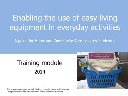 Enabling the use of easy living equipment in everyday activities A guide for Home and Community Care services in Victoria Training module 2014 The project.