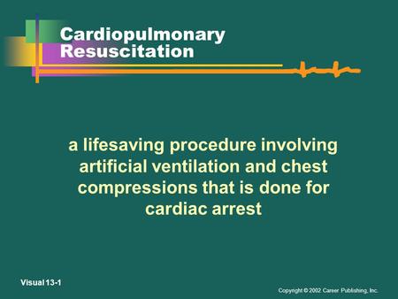 Copyright © 2002 Career Publishing, Inc. Visual 13-1 Cardiopulmonary Resuscitation a lifesaving procedure involving artificial ventilation and chest compressions.