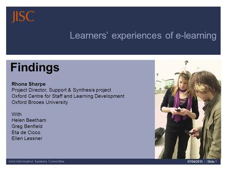 Joint Information Systems Committee 07/04/2015 | | Slide 1 Learners’ experiences of e-learning Rhona Sharpe Project Director, Support & Synthesis project.