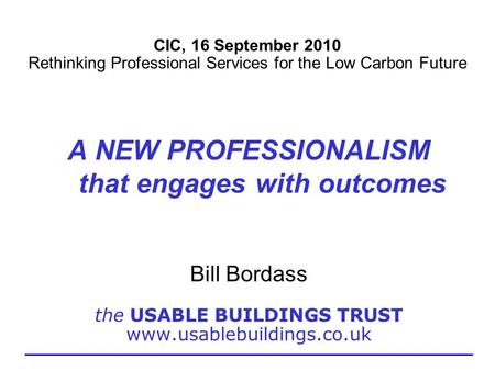CIC, 16 September 2010 Rethinking Professional Services for the Low Carbon Future A NEW PROFESSIONALISM that engages with outcomes Bill Bordass the USABLE.