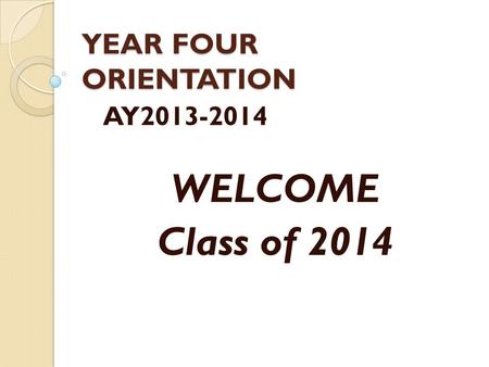 YEAR FOUR ORIENTATION AY2013-2014 WELCOME Class of 2014.
