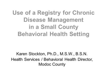 Use of a Registry for Chronic Disease Management in a Small County Behavioral Health Setting Karen Stockton, Ph.D., M.S.W., B.S.N. Health Services / Behavioral.