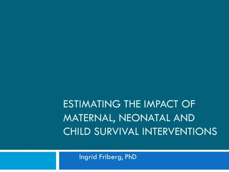 ESTIMATING THE IMPACT OF MATERNAL, NEONATAL AND CHILD SURVIVAL INTERVENTIONS Ingrid Friberg, PhD.