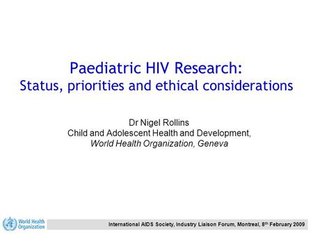 International AIDS Society, Industry Liaison Forum, Montreal, 8 th February 2009 Paediatric HIV Research: Status, priorities and ethical considerations.