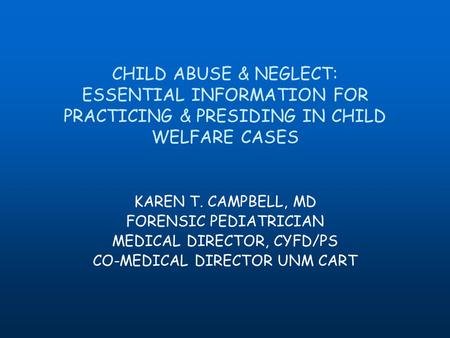 CHILD ABUSE & NEGLECT: ESSENTIAL INFORMATION FOR PRACTICING & PRESIDING IN CHILD WELFARE CASES KAREN T. CAMPBELL, MD FORENSIC PEDIATRICIAN MEDICAL DIRECTOR,