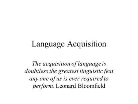 Language Acquisition The acquisition of language is doubtless the greatest linguistic feat any one of us is ever required to perform. Leonard Bloomfield.