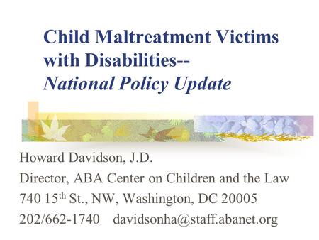 Child Maltreatment Victims with Disabilities-- National Policy Update Howard Davidson, J.D. Director, ABA Center on Children and the Law 740 15 th St.,