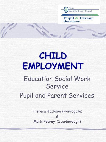 CHILD EMPLOYMENT Education Social Work Service Pupil and Parent Services Theresa Jackson (Harrogate) & Mark Pearey (Scarborough)