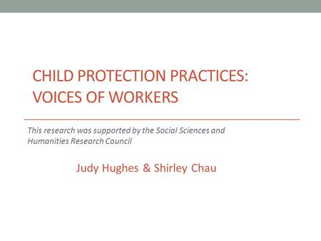 CHILD PROTECTION PRACTICES: VOICES OF WORKERS This research was supported by the Social Sciences and Humanities Research Council Judy Hughes & Shirley.