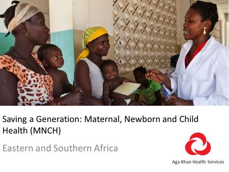 Saving a Generation: Maternal, Newborn and Child Health (MNCH) Eastern and Southern Africa Aga Khan Health Services.