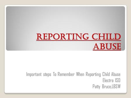 Reporting Child Abuse Important steps To Remember When Reporting Child Abuse Electra ISD Patty Bruce,LBSW.