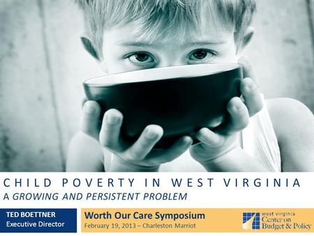 CHILD POVERTY IN WEST VIRGINIA A GROWING AND PERSISTENT PROBLEM Worth Our Care Symposium February 19, 2013 – Charleston Marriot TED BOETTNER Executive.