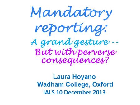 Mandatory reporting: A grand gesture -- But with perverse consequences? Laura Hoyano Wadham College, Oxford IALS 10 December 2013.