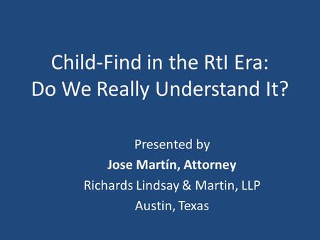 Child-Find in the RtI Era: Do We Really Understand It? Presented by Jose Martín, Attorney Richards Lindsay & Martin, LLP Austin, Texas.