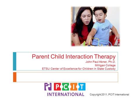 Parent Child Interaction Therapy John Paul Abner, Ph.D. Milligan College ETSU Center of Excellence for Children in State Custody Copyright 2011, PCIT International.
