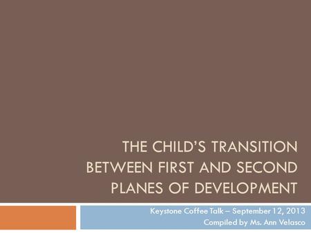 THE CHILD’S TRANSITION BETWEEN FIRST AND SECOND PLANES OF DEVELOPMENT Keystone Coffee Talk – September 12, 2013 Compiled by Ms. Ann Velasco.