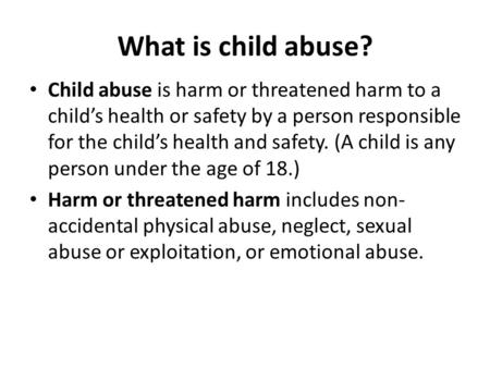What is child abuse? Child abuse is harm or threatened harm to a child’s health or safety by a person responsible for the child’s health and safety. (A.
