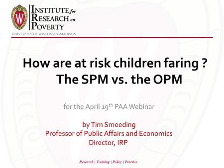 Research | Training | Policy | Practice How are at risk children faring ? The SPM vs. the OPM for the April 19 th PAA Webinar by Tim Smeeding Professor.